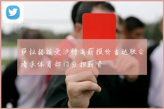 萨拉赫接受沙特高薪报价吉达联合请求体育部门分担薪资