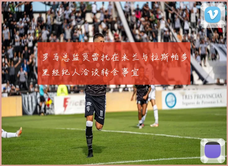 罗马总监莫雷托在米兰与拉斯帕多里经纪人洽谈转会事宜