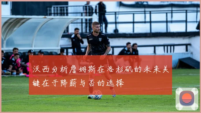沃西分析詹姆斯在洛杉矶的未来关键在于降薪与否的选择