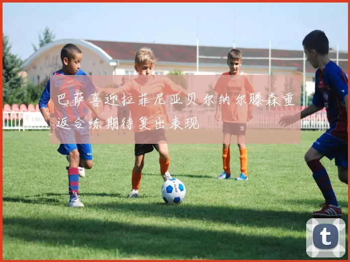 巴萨喜迎拉菲尼亚贝尔纳尔滕森重返合练期待复出表现