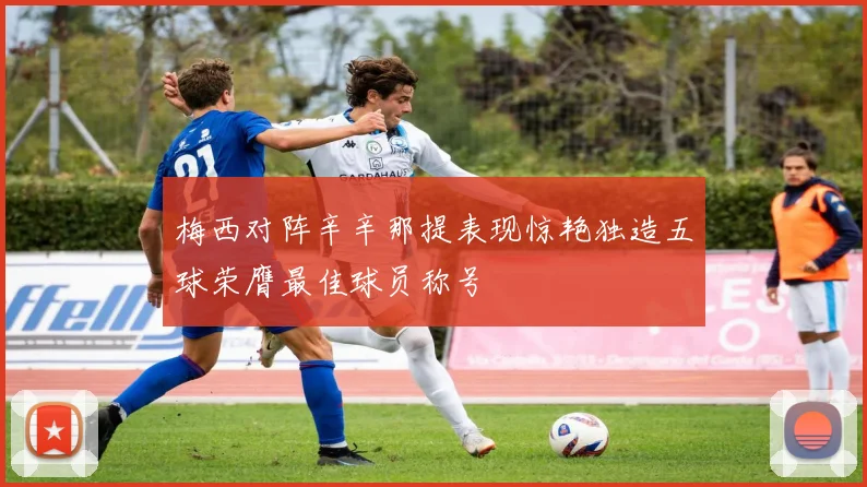 梅西对阵辛辛那提表现惊艳独造五球荣膺最佳球员称号