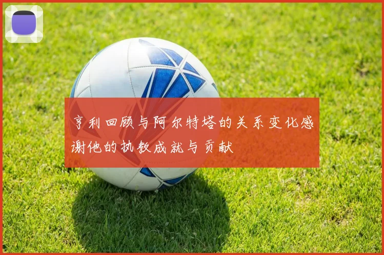 亨利回顾与阿尔特塔的关系变化感谢他的执教成就与贡献