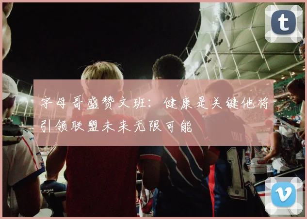 字母哥盛赞文班：健康是关键他将引领联盟未来无限可能