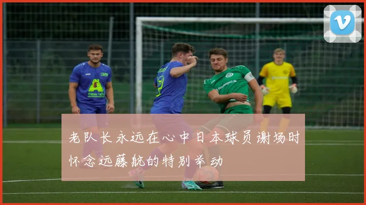老队长永远在心中日本球员谢场时怀念远藤航的特别举动