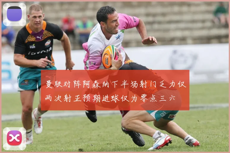 曼联对阵阿森纳下半场射门乏力仅两次射正预期进球仅为零点三六