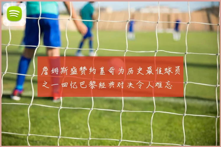 詹姆斯盛赞约基奇为历史最佳球员之一回忆巴黎经典对决令人难忘
