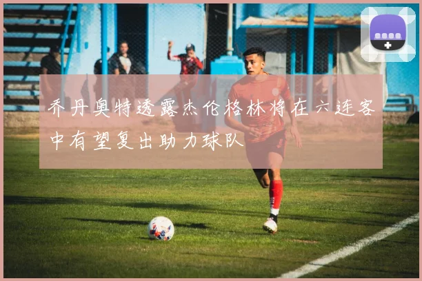 乔丹奥特透露杰伦格林将在六连客中有望复出助力球队