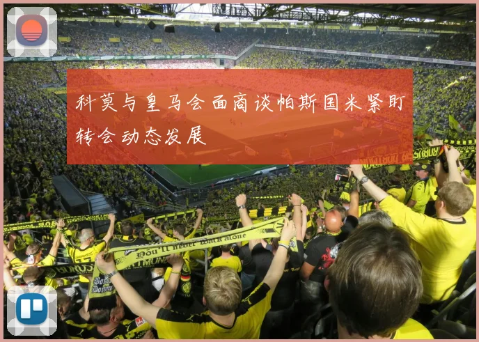 科莫与皇马会面商谈帕斯国米紧盯转会动态发展