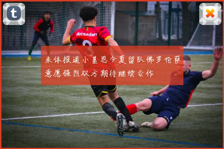 米体报道小基恩今夏留队佛罗伦萨意愿强烈双方期待继续合作