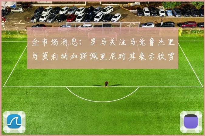 全市场消息：罗马关注马竞鲁杰里与莫利纳加斯佩里尼对其表示欣赏