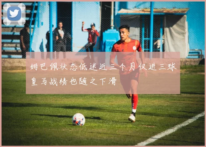 姆巴佩状态低迷近三个月仅进三球皇马战绩也随之下滑