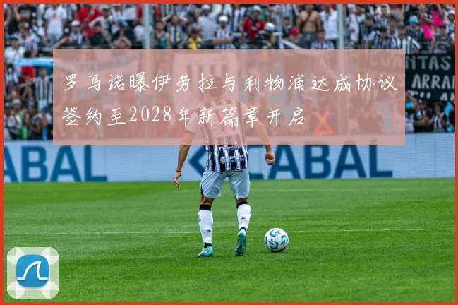 罗马诺曝伊劳拉与利物浦达成协议签约至2028年新篇章开启