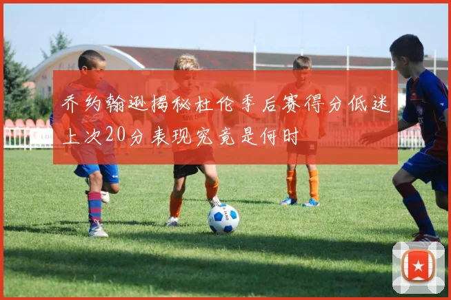 乔约翰逊揭秘杜伦季后赛得分低迷上次20分表现究竟是何时
