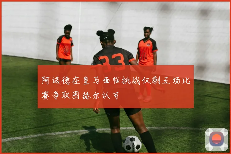 阿诺德在皇马面临挑战仅剩五场比赛争取图赫尔认可