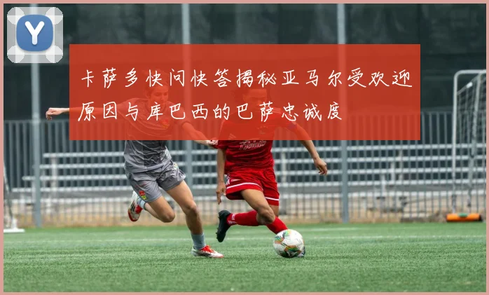 卡萨多快问快答揭秘亚马尔受欢迎原因与库巴西的巴萨忠诚度