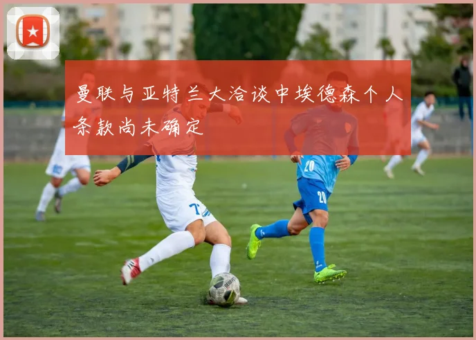 曼联与亚特兰大洽谈中埃德森个人条款尚未确定